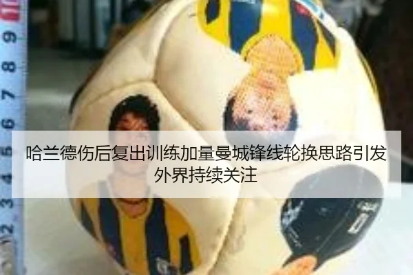 哈兰德伤后复出训练加量曼城锋线轮换思路引发外界持续关注